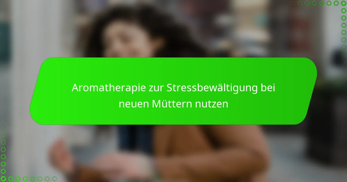 Aromatherapie zur Stressbewältigung bei neuen Müttern nutzen
