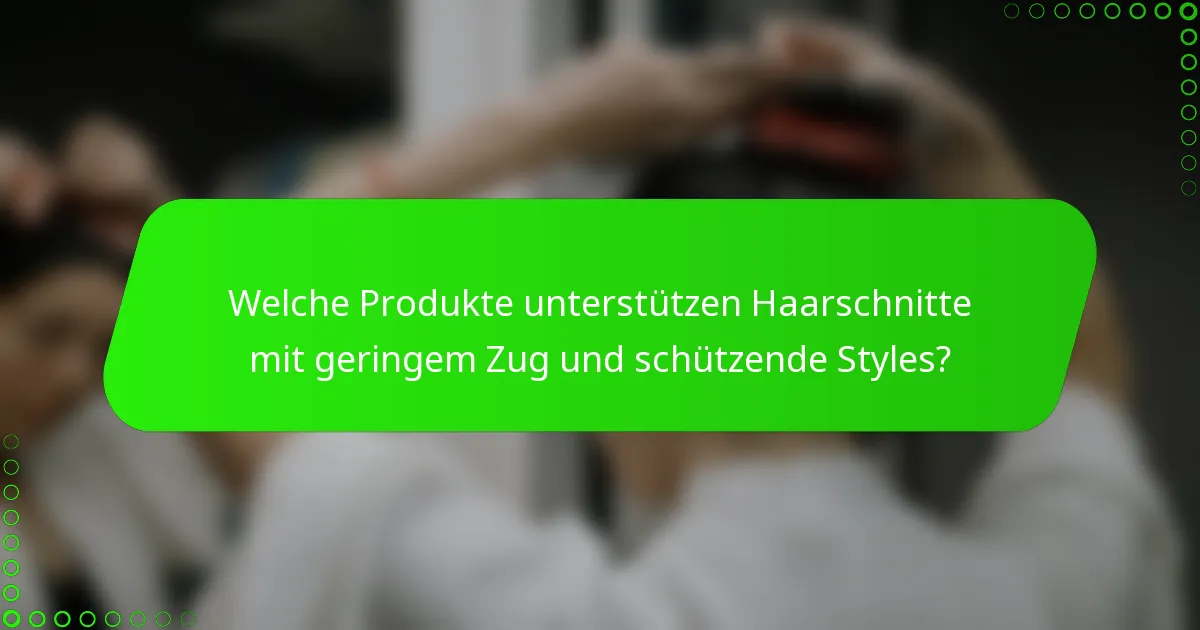 Welche Produkte unterstützen Haarschnitte mit geringem Zug und schützende Styles?