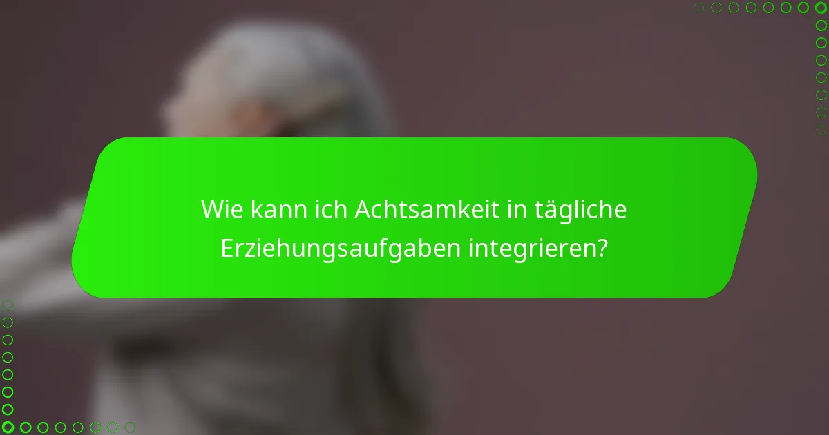 Wie kann ich Achtsamkeit in tägliche Erziehungsaufgaben integrieren?