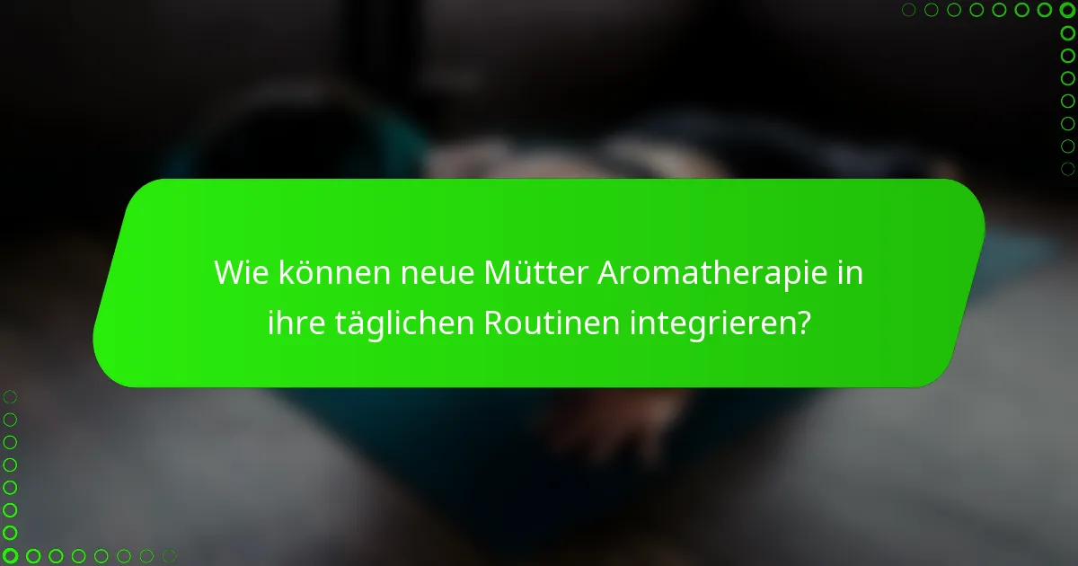 Wie können neue Mütter Aromatherapie in ihre täglichen Routinen integrieren?